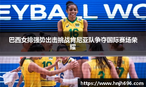 巴西女排强势出击挑战肯尼亚队争夺国际赛场荣耀