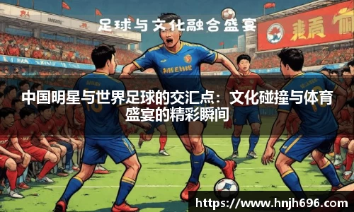 中国明星与世界足球的交汇点：文化碰撞与体育盛宴的精彩瞬间