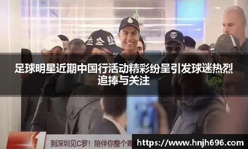 足球明星近期中国行活动精彩纷呈引发球迷热烈追捧与关注