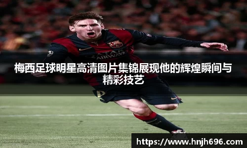 梅西足球明星高清图片集锦展现他的辉煌瞬间与精彩技艺