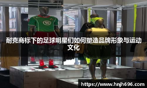耐克商标下的足球明星们如何塑造品牌形象与运动文化